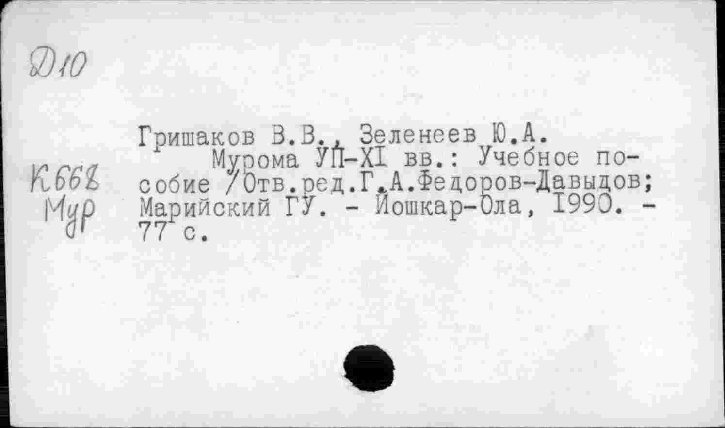 ﻿'3)/0
ГМІ
Гришаков В.В., Зеленеев Ю.А.
Муоома УП-ХІ вв.: Учебное пособие /0тв.ред.Г<А.Федоров-Давыдов; Марийский ГУ. - Йошкар-Ола, 1990. -77 с.
